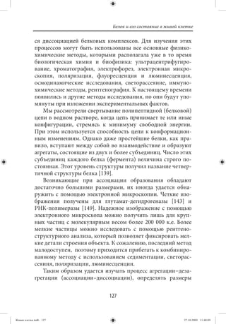 Белок и его состояние в живой клетке

             ся диссоциацией белковых комплексов. Для изучения этих
             процессов могут быть использованы все основные физико-
             химические методы, которыми располагала уже в то время
             биологическая химия и биофизика: ультрацентрифугиро-
             вание, хроматография, электрофорез, электронная микро-
             скопия, поляризация, флуоресценция и люминесценция,
             осмодинамические исследования, светорассеяние, иммуно-
             химические методы, рентгенография. К настоящему времени
             появились и другие методы исследования, но они будут упо-
             мянуты при изложении экспериментальных фактов.
                Мы рассмотрели свертывание полипептидной (белковой)
             цепи в водном растворе, когда цепь принимает те или иные
             конфигурации, стремясь к минимуму свободной энергии.
             При этом используется способность цепи к конформацион-
             ным изменениям. Однако даже простейшие белки, как пра-
             вило, вступают между собой во взаимодействие и образуют
             агрегаты, состоящие из двух и более субъединиц. Число этих
             субъединиц каждого белка (фермента) величина строго по-
             стоянная. Этот уровень структуры получил название четвер-
             тичной структуры белка [139].
                Возникающие при ассоциации образования обладают
             достаточно большими размерами, их иногда удается обна-
             ружить с помощью электронной микроскопии. Четкие изо-
             бражения получены для глутамат-дегидрогеназы [143] и
             РНК-полимеразы [149]. Надежное изображение с помощью
             электронного микроскопа можно получить лишь для круп-
             ных частиц с молекулярным весом более 200 000 к.е. Более
             мелкие частицы можно исследовать с помощью рентгено-
             структурного анализа, который позволяет фиксировать мел-
             кие детали строения объекта. К сожалению, последний метод
             малодоступен, поэтому приходится прибегать к комбиниро-
             ванному методу с использованием седиментации, светорас-
             сеяния, поляризации, люминесценции.
                Таким образом удается изучать процесс агрегации−деза-
             грегации (ассоциации–диссоциации), определять размеры


                                        127


Живая клетка.indb 127                                                    27.10.2009 11:40:09
 