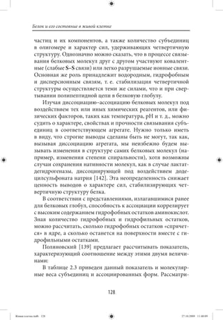 Белок и его состояние в живой клетке

             частиц и их компонентов, а также количество субъединиц
             в олигомере и характер сил, удерживающих четвертичную
             структуру. Однозначно можно сказать, что в процессе связы-
             вания белковых молекул друг с другом участвуют ковалент-
             ные (слабые S–S связи) или легко разрушаемые ионные связи.
             Основная же роль принадлежит водородным, гидрофобным
             и дисперсионным связям, т. е. стабилизация четвертичной
             структуры осуществляется теми же силами, что и при свер-
             тывании полипептидной цепи в белковую глобулу.
                Изучая диссоциацию–ассоциацию белковых молекул под
             воздействием тех или иных химических реагентов, или фи-
             зических факторов, таких как температура, рН и т. д., можно
             судить о характере, свойствах и прочности связывания субъ-
             единиц в соответствующем агрегате. Нужно только иметь
             в виду, что строгие выводы сделаны быть не могут, так как,
             вызывая диссоциацию агрегата, мы неизбежно будем вы-
             зывать изменения в структуре самих белковых молекул (на-
             пример, изменения степени спиральности), хотя возможны
             случаи сохранения нативности молекул, как в случае лактат-
             дегидрогеназы, диссоциирующей под воздействием доде-
             цилсульфоната натрия [142]. Эта неопределенность снижает
             ценность выводов о характере сил, стабилизирующих чет-
             вертичную структуру белка.
                В соответствии с представлениями, излагавшимися ранее
             для белковых глобул, способность к ассоциации коррелирует
             с высоким содержанием гидрофобных остатков аминокислот.
             Зная количество гидрофобных и гидрофильных остатков,
             можно рассчитать, сколько гидрофобных остатков «спрячет-
             ся» в ядре, а сколько останется на поверхности вместе с ги-
             дрофильными остатками.
                Поляновский [139] предлагает рассчитывать показатель,
             характеризующий соотношение между этими двумя величи-
             нами:
                В таблице 2.3 приведен данный показатель и молекуляр-
             ные веса субъединиц и ассоциированных форм. Рассматри-


                                             128


Живая клетка.indb 128                                                27.10.2009 11:40:09
 