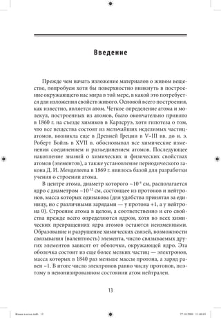 Введение


                 Прежде чем начать изложение материалов о живом веще-
             стве, попробуем хотя бы поверхностно вникнуть в построе-
             ние окружающего нас мира в той мере, в какой это потребует-
             ся для изложения свойств живого. Основой всего построения,
             как известно, является атом. Четкое определение атома и мо-
             лекул, построенных из атомов, было окончательно принято
             в 1860 г. на съезде химиков в Карлсруэ, хотя гипотеза о том,
             что все вещества состоят из мельчайших неделимых частиц-
             атомов, возникла еще в Древней Греции в V–III вв. до  н. э.
             Роберт Бойль в XVII в. обосновывал все химические изме-
             нения соединением и разъединением атомов. Последующее
             накопление знаний о химических и физических свойствах
             атомов (элементов), а также установление периодического за-
             кона Д. И. Менделеева в 1869 г. явилось базой для разработки
             учения о строении атома.
                 В центре атома, диаметр которого ~10-8 см, располагается
             ядро с диаметром ~10-12 см, состоящее из протонов и нейтро-
             нов, масса которых одинакова (для удобства принятая за еди-
             ницу, но с различными зарядами — у протона +1, а у нейтро-
             на 0). Строение атома в целом, а соответственно и его свой-
             ства прежде всего определяются ядром, хотя во всех хими-
             ческих превращениях ядра атомов остаются неизменными.
             Образование и разрушение химических связей, возможности
             связывания (валентность) элемента, число связываемых дру-
             гих элементов зависят от оболочки, окружающей ядро. Эта
             оболочка состоит из еще более мелких частиц — электронов,
             масса которых в 1840 раз меньше массы протона, а заряд ра-
             вен –1. В итоге число электронов равно числу протонов, поэ-
             тому в неионизированном состоянии атом нейтрален.


                                          13


Живая клетка.indb 13                                                  27.10.2009 11:40:03
 
