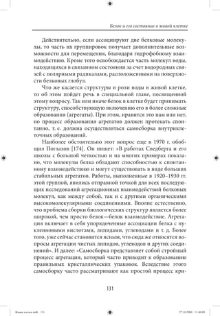 Белок и его состояние в живой клетке

                Действительно, если ассоциируют две белковые молеку-
             лы, то часть их группировок получает дополнительные воз-
             можности для перемещения, благодаря гидрофобному взаи-
             модействию. Кроме того освобождается часть молекул воды,
             находящихся в связанном состоянии за счет водородных свя-
             зей с полярными радикалами, расположенными на поверхно-
             сти белковых глобул.
                Что же касается структуры и роли воды в живой клетке,
             то об этом пойдет речь в специальной главе, посвященной
             этому вопросу. Так или иначе белок в клетке будет принимать
             структуру, способствующую включению его в более сложные
             образования (агрегаты). При этом, нравится это нам или нет,
             но процесс образования агрегатов должен протекать спон-
             танно, т. е. должна осуществляться самосборка внутрикле-
             точных образований.
                Наиболее обстоятельно этот вопрос еще в 1970 г. обоб-
             щил Поглазов [174]. Он пишет: «В работах Сведберга и его
             школы с большой четкостью и на многих примерах показа-
             но, что молекулы белка обладают способностью к спонтан-
             ному взаимодействию и могут существовать в виде больших
             стабильных агрегатов. Работы, выполненные в 1920–1930 гг.
             этой группой, явились отправной точкой для всех последую-
             щих исследований агрегационных взаимодействий белковых
             молекул, как между собой, так и с другими органическими
             высокомолекулярными соединениями. Вполне естественно,
             что проблема сборки биологических структур является более
             широкой, чем просто белок—белок взаимодействие. Агрега-
             ция включает в себя упорядоченные ассоциации белка с ну-
             клеиновыми кислотами, липидами, углеводами и т. д. Более
             того, уже сейчас становится ясным, что сюда же относятся во-
             просы агрегации чистых липидов, углеводов и других соеди-
             нений». И далее: «Самосборка представляет собой стройный
             процесс агрегации, который часто приводит к образованию
             правильных кристаллических упаковок. Вследствие этого
             самосборку часто рассматривают как простой процесс кри-


                                         131


Живая клетка.indb 131                                                     27.10.2009 11:40:09
 