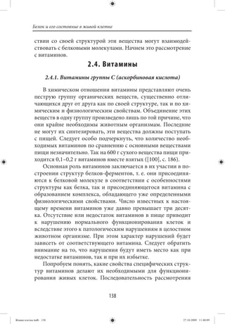 Белок и его состояние в живой клетке

             ствии со своей структурой эти вещества могут взаимодей-
             ствовать с белковыми молекулами. Начнем это рассмотрение
             с витаминов.
                                   2.4. Витамины
                    2.4.1. Витамины группы С (аскорбиновая кислота)

                 В химическом отношении витамины представляют очень
             пеструю группу органических веществ, существенно отли-
             чающихся друг от друга как по своей структуре, так и по хи-
             мическим и физиологическим свойствам. Объединение этих
             веществ в одну группу произведено лишь по той причине, что
             они крайне необходимы животным организмам. Последние
             не могут их синтезировать, эти вещества должны поступать
             с пищей. Следует особо подчеркнуть, что количество необ-
             ходимых витаминов по сравнению с основными веществами
             пищи незначительно. Так на 600 г сухого вещества пищи при-
             ходится 0,1–0,2 г витаминов вместе взятых ([100], с. 186).
                 Основная роль витаминов заключается в их участии в по-
             строении структур белков-ферментов, т. е. они присоединя-
             ются к белковой молекуле в соответствии с особенностями
             структуры как белка, так и присоединяющегося витамина с
             образованием комплекса, обладающего уже определенными
             физиологическими свойствами. Число известных к настоя-
             щему времени витаминов уже давно превышает три десят-
             ка. Отсутствие или недостаток витаминов в пище приводит
             к нарушению нормального функционирования клеток и
             вследствие этого к патологическим нарушениям в целостном
             животном организме. При этом характер нарушений будет
             зависеть от соответствующего витамина. Следует обратить
             внимание на то, что нарушения будут иметь место как при
             недостатке витаминов, так и при их избытке.
                 Попробуем понять, какие свойства специфических струк-
             тур витаминов делают их необходимыми для функциони-
             рования живых клеток. Последовательность рассмотрения


                                             138


Живая клетка.indb 138                                                 27.10.2009 11:40:09
 