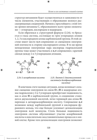 Белок и его состояние в живой клетке

             структур витаминов будет осуществляться в зависимости от
             числа элементов, участвующих в образовании молекул рас-
             сматриваемых соединений. Начнем с простейшего с этой точ-
             ки зрения витамина С, образованного всего тремя элемента-
             ми — углеродом, кислородом и водородом.
                 Если обратимся к структурной формуле (2.24), то броса-
             ется в глаза система, состоящая из трех углеродных атомов
             1, 2, 3 и кислородного атома карбонильной группы. В этой си-
             стеме имеет место π,π-сопряжение со смещением электрон-
             ной плотности в сторону кислородного атома. В то же время
             неподеленная электронная пара кислорода гидроксильной
             группы тоже может участвовать в n,π-сопряжении с кратной
             связью между 2 и 3 углеродными атомами.




                2.24. L-аскорбиновая кислота         2.25. Лактон L-дикетогулоновой
                                                     кислоты (α-дегидроаскорбиновая
                                                                кислота)
                В конечном счете налицо ситуация, когда возникает силь-
             ное смещение электронов по связи О—Н и водородные ато-
             мы гидроксилов у 2 и 3 углеродов приобретают подвижность,
             как и атом Н в карбоксильной группе, и соединение стано-
             вится двухосновной кислотой, легко теряющей два атома Н,
             переходя в дегидроаскорбиновую кислоту. Сопряжение n,π
             возможно между карбонильной группой и кислородом фу-
             ранового кольца, что еще больше усиливает делокализацию
             электронов всей молекулы. Столь большая подвижность
             электронов системы обуславливает участие аскорбиновой
             кислоты в окислительно-восстановительных процессах в жи-
             вой клетке. Кроме того делокализация электронов позволяет


                                               139


Живая клетка.indb 139                                                           27.10.2009 11:40:09
 