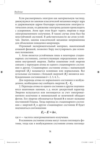 Введение

                Если рассматривать электрон как материальную частицу,
             движущуюся по законам классической механики вокруг ядра
             и удерживаемую ядром благодаря кулоновским электроста-
             тическим силам, то движение электрона должно происходить
             с ускорением. Атом при этом будет терять энергию в виде
             электромагнитного излучения. В таком случае атом был бы
             неустойчивой системой. В действительности же атом устой-
             чив. Значит, законы классической механики неприменимы
             для объяснения поведения микромира.
                Огромный экспериментальный материал, накопленный
             атомной физикой, позволил Бору постулировать два основ-
             ных положения:
                1. Атом является устойчивым лишь в некоторых стацио-
             нарных состояниях, соответствующих определенным значе-
             ниям внутренней энергии. Любое изменение этой энергии
             связано с переходом атома из одного стационарного состоя-
             ния в другое. Стационарное состояние атома с наименьшей
             энергией (Е1) называется основным или нормальным. Все
             остальные состояния с большей энергией (Еi) являются воз-
             бужденными состояниями i = 2, 3, 4, 5...
                Для перевода атома из нормального состояния в возбуж-
             денное, необходимо ему сообщить энергию: Еi – Е1.
                2. Переходы атома из одного состояния в другое подчиня-
             ются квантовым законам, т. д. носят дискретный характер.
             Энергия испускается или поглощается за счет электромаг-
             нитного излучения и минимальной ее величиной обладает
             фотон. Его энергия обозначается буквой h и носит название
             постоянной Планка. Тогда переход из стационарного состоя-
             ния с энергией Еi в другое стационарное состояние Е будет
             подчиняться соотношению


             где ν — частота электромагнитного излучения.
                 В основном состоянии атомы могут только поглощать фо-
             тоны, тогда как в возбужденном состоянии атомы поглоща-


                                         14


Живая клетка.indb 14                                                27.10.2009 11:40:03
 