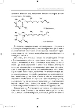Белок и его состояние в живой клетке

             активны. Ретинол под действием биокатализаторов может
             окисляться в ретиналь.




                                                 2.27. Витамин А2




                                                 2.28. Ретиналь

                 В тканях живых организмов витамин А может переходить
             в более устойчивую форму путем этерификации уксусной и
             пальмитиновой кислотами, это позволяет животному орга-
             низму запасать этот весьма нужный витамин, освобождая его
             по мере надобности.
                 Известно, что ретиналь связан по альдегидной группе
             с белком оксином, образуя с последним хромопротеид — ро-
             допсин, являющийся чувствительным веществом сетчатки
             глаза. При взаимодействии со световыми лучами, благодаря
             наличию в молекулах витаминов А протяженных сопряжен-
             ных углеводородных цепей, делокализованные электроны,
             перемещаясь по молекуле, приводят к течению окислительно-
             восстановительных реакций и переходам одних геометриче-
             ских изомеров в другие, что и лежит в основе восприятия гла-
             зом световых объектов. Не вдаваясь в детали этих процессов,
             подчеркнем, что и в данном случае велика роль сопряженных
             систем, позволяющих молекулам белка образовывать ком-
             плексы с определенными физиологическими функциями.
                 Гиповитаминоз А приводит к нарушению зрения у живот-
             ных и человека. Возникает так называемая «куриная слепо-
             та». С пищей (главным образом, с овощами, рыбьим жиром и


                                         141


Живая клетка.indb 141                                                     27.10.2009 11:40:09
 