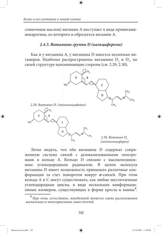 Белок и его состояние в живой клетке

             сливочным маслом) витамин А поступает в виде провитами-
             нокаротина, из которого и образуется витамин А.

                        2.4.3. Витамины группы D (кальциферолы)

                Как и у витамина А, у витамина D имеется несколько ви-
             тамеров. Наиболее распространены витамины D2 и D3, по
             своей структуре напоминающие стеролы (см. 2.29, 2.30).




                  2.29. Витамин D2 (эргокальциферол)




                                                         2.30. Витамин D3
                                                         (холекальциферол)

                Легко видеть, что оба витамина D содержат сопря-
             женную систему связей с делокализованными электро-
             нами в кольце А. Кольцо D связано с высокоподвиж-
             ным углеводородным радикалом. В целом молекула
             витамина D имеет возможность принимать различные кон-
             формации за счет поворотов вокруг σ-связей. При этом
             кольца А и С могут существовать, как любые шестичленные
             углеводородные циклы, в виде нескольких конформаци-
             онных изомеров, существующих в форме кресла и ванны∗.
                ∗ При этом, естественно, неизбежной является смена расположения
              аксиальных и экваториальных заместителей.


                                               142


Живая клетка.indb 142                                                        27.10.2009 11:40:09
 
