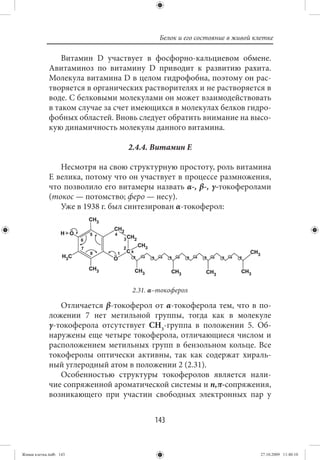 Белок и его состояние в живой клетке

                 Витамин D участвует в фосфорно-кальциевом обмене.
             Авитаминоз по витамину D приводит к развитию рахита.
             Молекула витамина D в целом гидрофобна, поэтому он рас-
             творяется в органических растворителях и не растворяется в
             воде. С белковыми молекулами он может взаимодействовать
             в таком случае за счет имеющихся в молекулах белков гидро-
             фобных областей. Вновь следует обратить внимание на высо-
             кую динамичность молекулы данного витамина.

                                 2.4.4. Витамин Е

                Несмотря на свою структурную простоту, роль витамина
             E велика, потому что он участвует в процессе размножения,
             что позволило его витамеры назвать α-, β-, γ-токоферолами
             (токос — потомство; феро — несу).
                Уже в 1938 г. был синтезирован α-токоферол:




                                  2.31. α–токоферол

                Отличается β-токоферол от α-токоферола тем, что в по-
             ложении 7 нет метильной группы, тогда как в молекуле
             γ-токоферола отсутствует СН3-группа в положении 5. Об-
             наружены еще четыре токоферола, отличающиеся числом и
             расположением метильных групп в бензольном кольце. Все
             токоферолы оптически активны, так как содержат хираль-
             ный углеродный атом в положении 2 (2.31).
                Особенностью структуры токоферолов является нали-
             чие сопряженной ароматической системы и n,π-сопряжения,
             возникающего при участии свободных электронных пар у


                                        143


Живая клетка.indb 143                                                     27.10.2009 11:40:10
 