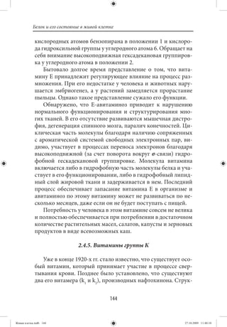 Белок и его состояние в живой клетке

             кислородных атомов бензопирана в положении 1 и кислоро-
             да гидроксильной группы у углеродного атома 6. Обращает на
             себя внимание высокоподвижная гексадекановая группиров-
             ка у углеродного атома в положении 2.
                 Бытовало долгое время представление о том, что вита-
             мину Е принадлежит регулирующее влияние на процесс раз-
             множения. При его недостатке у человека и животных нару-
             шается эмбриогенез, а у растений замедляется прорастание
             пыльцы. Однако такое представление сужало его функции.
                 Обнаружено, что Е-авитаминоз приводит к нарушению
             нормального функционирования и структурирования мно-
             гих тканей. В его отсутствие развиваются мышечная дистро-
             фия, дегенерация спинного мозга, паралич конечностей. Ци-
             клическая часть молекулы благодаря наличию сопряженных
             с ароматической системой свободных электронных пар, ви-
             димо, участвует в процессах переноса электронов благодаря
             высокоподвижной (за счет поворота вокруг σ-связи) гидро-
             фобной гескадекановой группировке. Молекула витамина
             включается либо в гидрофобную часть молекулы белка и уча-
             ствует в его функционировании, либо в гидрофобный липид-
             ный слой жировой ткани и задерживается в нем. Последний
             процесс обеспечивает запасание витамина Е в организме и
             авитаминоз по этому витамину может не развиваться по не-
             сколько месяцев, даже если он не будет поступать с пищей.
                 Потребность у человека в этом витамине совсем не велика
             и полностью обеспечивается при потреблении в достаточном
             количестве растительных масел, салатов, капусты и зерновых
             продуктов в виде всевозможных каш.

                               2.4.5. Витамины группы К

                Уже в конце 1920-х гг. стало известно, что существует осо-
             бый витамин, который принимает участие в процессе свер-
             тывания крови. Позднее было установлено, что существуют
             два его витамера (k1 и k2), производных нафтохинона. Струк-


                                             144


Живая клетка.indb 144                                                  27.10.2009 11:40:10
 