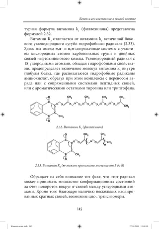 Белок и его состояние в живой клетке

             турная формула витамина k1 (филлохинона) представлена
             формулой 2.32.
                Витамин К2 отличается от витамина k1 величиной боко-
             вого углеводородного сугубо гидрофобного радикала (2.33).
             Здесь мы имеем π,π- и n,π-сопряженные системы с участи-
             ем кислородных атомов карбонильных групп и двойных
             связей нафтохинонового кольца. Углеводородный радикал с
             18 углеродными атомами, обладая гидрофобными свойства-
             ми, предопределяет включение молекул витамина k1 внутрь
             глобулы белка, где располагаются гидрофобные радикалы
             аминокислот, образуя при этом комплексы с переносом за-
             ряда или с сопряженными системами пептидных связей,
             или с ароматическими остатками тирозина или триптофана.




                                     2.32. Витамин К1 (филлохинон)




                        2.33. Витамин К2 (n–может принимать значение от 5 до 8)


                 Обращает на себя внимание тот факт, что этот радикал
             может принимать множество конформационных состояний
             за счет поворотов вокруг σ-связей между углеродными ато-
             мами. Кроме того благодаря наличию нескольких изолиро-
             ванных кратных связей, возможны цис-, трансизомеры.


                                                 145


Живая клетка.indb 145                                                              27.10.2009 11:40:10
 