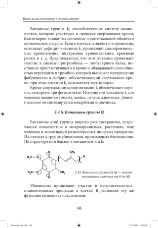 Белок и его состояние в живой клетке

                 Витамины группы k, способствующие синтезу компо-
             нентов, которые участвуют в процессе свертывания крови,
             благотворно влияют на состояние эндотелиальной оболочки
             кровеносных сосудов. Если в клетках, а значит и в организме,
             возникает дефицит витамина k, происходят самопроизволь-
             ные кровотечения, внутренние кровоизлияния, кровавые
             рвоты и т. д. Предполагается, что этот витамин принимает
             участие в синтезе протромбина — глобулярного белка, по-
             стоянно присутствующего в крови и обладающего способно-
             стью переходить в тромбин, который вызывает превращение
             фибриногена в фибрин, обеспечивающий свертывание кро-
             ви, при этом витамин k1 возглавляет весь процесс.
                 Кроме свертывания крови витамин k обеспечивает пере-
             нос электрона при фотосинтезе. Источником витамина k для
             человека являются томаты, зелень, печень животных. Допол-
             нительно он синтезируется микробами кишечника.

                               2.4.6. Витамины группы Q

                Витамины этой группы широко распространены, встре-
             чаются повсеместно: в микроорганизмах, растениях, теле
             человека и животных, в разнообразных пищевых продуктах.
             Их относят к группе убихинонов, производных бензохинона.
             По структуре они близки к витаминам Е и k:




                                            2.34. Витамины группы Q (n — может
                                                  принимать значения от 6 до 10)

                Убихиноны принимают участие в окислительно-вос-
             становительных процессах в клетке. В растениях эту же
             функцию выполняет пластохинон:


                                             146


Живая клетка.indb 146                                                        27.10.2009 11:40:10
 