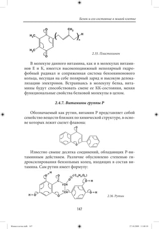 Белок и его состояние в живой клетке




                                                 2.35. Пластохинон

                В молекуле данного витамина, как и в молекулах витами-
             нов Е и К, имеется высокоподвижный неполярный гидро-
             фобный радикал и сопряженная система бензохинонового
             кольца, несущая на себе полярный заряд и высокую делока-
             лизацию электронов. Встраиваясь в молекулу белка, вита-
             мины будут способствовать смене ее КК-состояния, меняя
             функциональные свойства белковой молекулы в целом.

                             2.4.7. Витамины группы Р

                 Обозначаемый как рутин, витамин Р представляет собой
             семейство веществ близких по химической структуре, в осно-
             ве которых лежит скелет флавона:




                Известно свыше десятка соединений, обладающих Р-ви-
             таминным действием. Различие обусловлено степенью ги-
             дроксилирования бензольных колец, входящих в состав ви-
             тамина. Сам рутин имеет формулу:




                                                          2.36. Рутин



                                        147


Живая клетка.indb 147                                                    27.10.2009 11:40:10
 