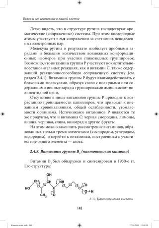 Белок и его состояние в живой клетке

                Легко видеть, что в структуре рутина господствуют аро-
             матические (сопряженные) системы. При этом кислородные
             атомы участвуют в n,π-сопряжении за счет своих неподелен-
             ных электронных пар.
                Молекула рутина в результате изобилует дробными за-
             рядами и большим количеством возможных конформаци-
             онных изомеров при участии гликозидных группировок.
             Возможно, что витамины группы Р участвуют в окислительно-
             восстановительных реакциях, как и витамин С, также содер-
             жащий реакционноспособную сопряженную систему (см.
             раздел 2.4.1). Витамины группы Р будут взаимодействовать с
             белковыми молекулами, образуя связи с полярными или со-
             держащими ионные заряды группировками аминокислот по-
             липептидной цепи.
                Отсутствие в пище витаминов группы Р приводит к воз-
             растанию проницаемости капилляров, что приводит к вне-
             запным кровоизлияниям, общей ослабленности, утомляе-
             мости организма. Источниками витаминов Р являются те
             же продукты, что и витамина С: черная смородина, лимоны,
             вишня, черника, слива, виноград и другие фрукты.
                На этом можно закончить рассмотрение витаминов, обра-
             зованных только тремя элементами (кислородом, углеродом,
             водородом), и перейти к витаминам, построенным с участи-
             ем еще одного элемента — азота.

                  2.4.8. Витамины группы В3 (пантотеновая кислота)

                Витамин В3 был обнаружен и синтезирован в 1930-е гг.
             Его структура:




                                                   2.37. Пантотеновая кислота

                                             148


Живая клетка.indb 148                                                     27.10.2009 11:40:10
 