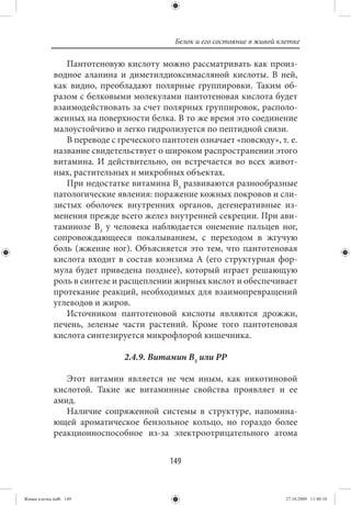 Белок и его состояние в живой клетке

                Пантотеновую кислоту можно рассматривать как произ-
             водное аланина и диметилдиоксимасляной кислоты. В ней,
             как видно, преобладают полярные группировки. Таким об-
             разом с белковыми молекулами пантотеновая кислота будет
             взаимодействовать за счет полярных группировок, располо-
             женных на поверхности белка. В то же время это соединение
             малоустойчиво и легко гидролизуется по пептидной связи.
                В переводе с греческого пантотен означает «повсюду», т. е.
             название свидетельствует о широком распространении этого
             витамина. И действительно, он встречается во всех живот-
             ных, растительных и микробных объектах.
                При недостатке витамина В3 развиваются разнообразные
             патологические явления: поражение кожных покровов и сли-
             зистых оболочек внутренних органов, дегенеративные из-
             менения прежде всего желез внутренней секреции. При ави-
             таминозе В3 у человека наблюдается онемение пальцев ног,
             сопровождающееся покалыванием, с переходом в жгучую
             боль (жжение ног). Объясняется это тем, что пантотеновая
             кислота входит в состав коэнзима А (его структурная фор-
             мула будет приведена позднее), который играет решающую
             роль в синтезе и расщеплении жирных кислот и обеспечивает
             протекание реакций, необходимых для взаимопревращений
             углеводов и жиров.
                Источником пантотеновой кислоты являются дрожжи,
             печень, зеленые части растений. Кроме того пантотеновая
             кислота синтезируется микрофлорой кишечника.

                              2.4.9. Витамин В5 или РР

                Этот витамин является не чем иным, как никотиновой
             кислотой. Такие же витаминные свойства проявляет и ее
             амид.
                Наличие сопряженной системы в структуре, напомина-
             ющей ароматическое бензольное кольцо, но гораздо более
             реакционноспособное из-за электроотрицательного атома


                                          149


Живая клетка.indb 149                                                      27.10.2009 11:40:10
 