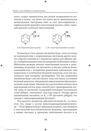 Белок и его состояние в живой клетке

             азота, создает предпосылки для легкой поляризуемости мо-
             лекулы в целом, тем более что имеет место дополнительная
             делокализация электронов либо за счет π,π-сопряжения с
             карбоксильной группой в никотиновой кислоте, либо с амид-
             ной группой в молекуле никотинамида.




                  2.38. Никотиновая кислота       2.39. Амид никотиновой кислоты

                 В конечном счете данные витамины будут легко вступать
             во взаимодействие с сопряженными системами других моле-
             кул, образуя комплексы с переносом заряда или образуя свя-
             зи с полярными радикалами на поверхности белковых глобул.
             Небольшие размеры молекул никотиновой кислоты и нико-
             тинамида позволяют им проникать и внутрь глобулы белка,
             взаимодействуя с полярными радикалами аминокислот или
             закрепляясь в углублениях белковой молекулы, если там ока-
             зываются тоже полярные группировки. Эти два соединения
             неизбежно будут способствовать тому или иному состоянию
             белковой молекулы, обладающей определенными физиологи-
             ческими свойствами. Наличие их в достаточном количестве в
             окружающей клетки среде способствует предохранению кле-
             ток кожи от патологии, называемой пеллагрой (итальянское
             слово pellagra, означающее «жесткая кожа»). Отсюда другое
             наименование витамина, не В5, а РР (preventive pellagra), что
             означает «предотвращающий пеллагру».
                 Что касается механизма действия витамина В5, то счита-
             ется, что, входя в состав никотинамидадениндинуклеоти-
             да — НАД (формула будет приведена позднее), участвующего
             в окислительно-восстановительных реакциях, протекающих
             в живых системах, в организме никотиновая кислота и ее


                                              150


Живая клетка.indb 150                                                          27.10.2009 11:40:10
 