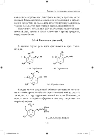 Белок и его состояние в живой клетке

             амид синтезируются из триптофана наряду с другими вита-
             минами. Следовательно, авитаминоз, приводящий к заболе-
             ванию пеллагрой, на самом деле является полиавитаминозом,
             так как вызывается недостатком нескольких витаминов.
                Источником витамина В5 (РР) для человека являются пше-
             ничный хлеб, печень и почки животных и другие продукты,
             содержащие белок.

                            2.4.10. Витамины группы В6

                В данном случае речь идет фактически о трех соеди-
             нениях:




                        2.40. Пиридоксол         2.41. Пиридоксаль




                                            2.42. Пиридоксамин

                Каждое из этих соединений обладает свойствами витами-
             на и с точки зрения свойств структуры о них можно сказать
             то же, что и о структуре никотиновой кислоты. Например, в
             присутствии пиридоксальфермента они могут переходить в
             пиридофосфаты:




                                           2.43. Пиридоксальфосфат

                                           151


Живая клетка.indb 151                                                       27.10.2009 11:40:10
 