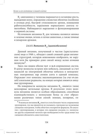 Белок и его состояние в живой клетке

                В2–авитаминоз у человека выражается в остановке роста,
             выпадении волос, поражении слизистых оболочек (особенно
             в уголках рта), быстрой утомляемости зрения, понижении
             работоспособности, нарушении нормального синтеза ге-
             моглобина. Наблюдаются нарушения в функционировании
             и нервной системы.
                Источником витамина В2 для человека являются молоко
             и зеленые овощи, печень и почки животных, а также пивные
             и пекарские дрожжи.

                           2.4.13. Витамин В12 (цианкобаламин)

                Данный витамин, полученный в чистом (кристалличе-
             ском) виде в 1948 г., обладает самой сложной среди витами-
             нов структурой, которую невозможно изобразить, не нару-
             шая хотя бы примерно длин связей между всеми атомами
             молекулы∗.
                Здесь мы видим обилие π,π- и n,π-сопряженных систем.
             В центр молекулы встроен ион кобальта, связанный за счет
             вакансий на электронной оболочке кобальта и неподелен-
             ных электронных пар атомов азота в единый комплекс.
             Окружают этот комплекс высокоподвижные (за счет σ-свя-
             зей) алкильные радикалы, на концах которых имеются амид-
             ные группировки.
                На поверхности молекулы витамина В12 имеются также
             неполярные метильные группы. В результате этого моле-
             кула витамина является особым образованием, способным
             взаимодействовать с молекулами белка за счет образо-
             вания различных типов связей: ионных, полярных, ги-
                  ∗ В молекуле витамина В имеется столь большое число сопряженных
                                         12
              группировок, что мы предпочли не указывать стрелками все возможные
              смещения электронов, чтобы облегчить восприятие формулы. По анало-
              гии с группировками, в которых эти смещения указаны, и с молекула-
              ми других соединений читатель при необходимости без труда может все
              смещения обозначить самостоятельно.


                                              154


Живая клетка.indb 154                                                        27.10.2009 11:40:10
 