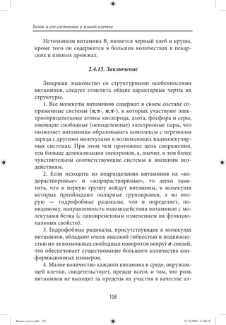 Белок и его состояние в живой клетке

                Источником витамина В1 является черный хлеб и крупы,
             кроме того он содержится в больших количествах в пекар-
             ских и пивных дрожжах.

                                    2.4.15. Заключение

                Завершая знакомство со структурными особенностями
             витаминов, следует отметить общие характерные черты их
             структуры.
                1. Все молекулы витаминов содержат в своем составе со-
             пряженные системы (π,π-, n,π-), в которых участвуют элек-
             троотрицательные атомы кислорода, азота, фосфора и серы,
             имеющие свободные (неподеленные) электронные пары, что
             позволяет витаминам образовывать комплексы с переносом
             заряда с другими молекулами в возникающих надмолекуляр-
             ных системах. При этом чем протяжнее цепь сопряжения,
             тем больше делокализация электронов, а, значит, и тем более
             чувствительны соответствующие системы к внешним воз-
             действиям.
                2. Если исходить из подразделения витаминов на «во-
             дорастворимые» и «жирорастворимые», то легко заме-
             тить, что в первую группу войдут витамины, в молекулах
             которых преобладают полярные группировки, а во вто-
             рую — гидрофобные радикалы, что и определяет, по-
             видимому, направленность взаимодействия витаминов с мо-
             лекулами белка (с одновременным изменением их функцио-
             нальных свойств).
                3. Гидрофобные радикалы, присутствующие в молекулах
             витаминов, обладают очень высокой гибкостью и подвижно-
             стью из-за возможных свободных поворотов вокруг σ-связей,
             что обеспечивает существование большого количества кон-
             формационных изомеров.
                4. Малое количество каждого витамина в среде, окружаю-
             щей клетки, свидетельствует, прежде всего, о том, что роль
             витаминов не выходит за пределы их участия в качестве ал-


                                             158


Живая клетка.indb 158                                                27.10.2009 11:40:10
 