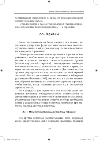 Белок и его состояние в живой клетке

             лостерических регуляторов в процессе функционирования
             ферментативных систем.
                Перейдем теперь к рассмотрению другой группы соедине-
             ний, являющихся также кофакторами, — к гормонам.

                                     2.5. Гормоны

                Вещества, влияющие на белки клеток и тем самым уча-
             ствующие в регуляции ферментативных процессов, но не по-
             ступающие извне, а образующиеся внутри живого организ-
             ма, именуются гормонами.
                Низкоорганизованные живые организмы и растения вы-
             рабатывают особые вещества — регуляторы. У высших жи-
             вотных и человека имеются специализированные органы
             (железы внутренней секреции), синтезирующие необходи-
             мые соединения, поступающие непосредственно в кровь, ко-
             торая доставляет эти вещества к клеткам. Деятельность этих
             органов регулируется в свою очередь центральной нервной
             системой. Все это достаточно полно изложено в обширном
             руководстве Фердмана [207], мы же, как и в случае витами-
             нов, обратим внимание на химическое строение гормонов,
             чтобы понять, каков механизм участия их в построении
             структур клетки.
                Если следовать уже принятому для классификации ви-
             таминов принципу последовательности ознакомления со
             строением веществ в соответствии с количеством элементов,
             участвующих в построении их молекул, то тогда необходимо
             начать с соединений, в составе которых содержатся три эле-
             мента: водород, углерод и кислород.

                        2.5.1. Половые и кортикостероидные гормоны

                Эта группа гормонов вырабатывается либо корковым
             слоем надпочечников, либо половыми железами. Удаление


                                           159


Живая клетка.indb 159                                                       27.10.2009 11:40:10
 