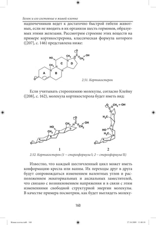 Белок и его состояние в живой клетке
             надпочечников ведет к достаточно быстрой гибели живот-
             ных, если не вводить в их организм шесть гормонов, образуе-
             мых этими железами. Рассмотрим строение этих веществ на
             примере кортикострерона, классическая формула которого
             ([207], с. 146) представлена ниже:




                                                      2.51. Кортикостерон


                 Если учитывать стереохимию молекулы, согласно Клейну
             ([208], с. 162), молекула кортикостерола будет иметь вид:




                                     1                               2
                   2.52. Кортикостерон (1 − стереоформула I; 2 − стереоформула II)

                Известно, что каждый шестичленный цикл может иметь
             конформацию кресла или ванны. Их переходы друг в друга
             будут сопровождаться изменением валентных углов и рас-
             положением экваториальных и аксиальных заместителей,
             что связано с возникновением напряжения и в связи с этим
             изменениями свободной структурной энергии молекулы.
             В качестве примера посмотрим, как будет выглядеть молеку-


                                                160


Живая клетка.indb 160                                                                27.10.2009 11:40:10
 