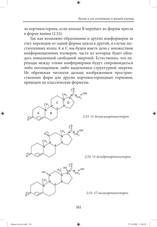 Белок и его состояние в живой клетке

             ла кортикостерона, если кольцо В перейдет из формы кресла
             в форму ванны (2.52).
                Так как возможно образование и других конформеров за
             счет переходов от одной формы цикла к другой, в случае ше-
             стичленных колец А и С мы будем иметь дело с множеством
             конформационных изомеров, часть из которых будет обла-
             дать повышенной свободной энергией. Естественно, что пе-
             реходы между этими конформерами будут сопровождаться
             либо поглощением, либо выделением структурной энергии.
             Не обременяя читателя дальше изображением простран-
             ственных форм для других кортикостероидных гормонов,
             приведем их классические формулы.




                                              2.53. 11-дезоксикортикостерон




                                               2.54. 11-дегидрокортикостерон




                                                2.55. 17-оксикортикостерон



                                        161


Живая клетка.indb 161                                                     27.10.2009 11:40:10
 