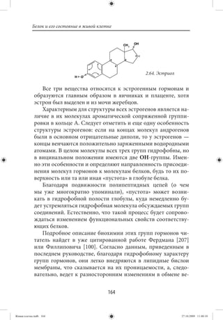 Белок и его состояние в живой клетке




                                                      2.64. Эстриол


                Все три вещества относятся к эстрогенным гормонам и
             образуются главным образом в яичниках и плаценте, хотя
             эстрон был выделен и из мочи жеребцов.
                Характерным для структуры всех эстрогенов является на-
             личие в их молекулах ароматической сопряженной группи-
             ровки в кольце А. Следует отметить и еще одну особенность
             структуры эстрогенов: если на концах молекул андрогенов
             были в основном отрицательные диполи, то у эстрогенов —
             концы венчаются положительно заряженными водородными
             атомами. В целом молекулы всех трех групп гидрофобны, но
             в вицинальном положении имеются две OH-группы. Имен-
             но эти особенности и определяют направленность присоеди-
             нения молекул гормонов к молекулам белков, будь то их по-
             верхность или та или иная «пустота» в глобуле белка.
                Благодаря подвижности полипептидных цепей (о чем
             мы уже многократно упоминали), «пустота» может возни-
             кать в гидрофобной полости глобулы, куда немедленно бу-
             дет устремляться гидрофобная молекула обсуждаемых групп
             соединений. Естественно, что такой процесс будет сопрово-
             ждаться изменением функциональных свойств соответству-
             ющих белков.
                Подробное описание биохимии этих групп гормонов чи-
             татель найдет в уже цитированной работе Фердмана [207]
             или Филлиповича [100]. Согласно данным, приведенным в
             последнем руководстве, благодаря гидрофобному характеру
             групп гормонов, они легко внедряются в липидные бислои
             мембраны, что сказывается на их проницаемости, а, следо-
             вательно, ведет к разносторонним изменениям в обмене ве-


                                             164


Живая клетка.indb 164                                                 27.10.2009 11:40:10
 