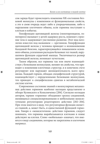 Белок и его состояние в живой клетке

             сом заряда будет происходить изменение КК-состояния бел-
             ковой молекулы с изменением ее функциональных свойств,
             а это в свою очередь ведет либо к упорядочиванию, либо к
             нарушению клеточного обмена, если гормоны поступают к
             клеткам в избытке.
                 Гипофункция щитовидной железы (гипотиреоидизм, ги-
             потиреоз) вызывает у детей задержку роста, изменяет строе-
             ние тела и задерживает умственное развитие. Этот вид пато-
             логии известен под названием — кретинизм. Гиперфункция
             щитовидной железы у человека приводит к возникновению
             базедовой болезни, характеризующейся повышением основ-
             ного обмена, усиленным распадом белковых тел тканей, нару-
             шением функции сердечной мышцы. Увеличивается размер
             щитовидной железы, возникает пучеглазие.
                 Таким образом, все гормоны так или иначе взаимодей-
             ствуя с белковыми молекулами, меняют их свойства, что при-
             водит к изменению клеточных структур, и в конечном счете
             регулируют или нарушают жизнедеятельность всего орга-
             низма. Каждый гормон, обладая специфической структурой,
             взаимодействует с определенными белковыми молекулами,
             что приводит к специфическим сдвигам в метаболической
             системе клеток.
                 Современное состояние знаний о молекулярных механиз-
             мах действия гормонов наиболее наглядно представлено в
             обзоре Кулинского и Колесниченко [204]. Согласно взглядам
             авторов, термин «гормоны» объединяет группу соединений,
             являющихся специализированными и мобильными межкле-
             точными регуляторами рецепторного действия [202−204].
             При этом имеется в виду, что регуляторная функция являет-
             ся главной, а, может быть, и единственной функцией гормо-
             нов. Говоря о «межклеточном» действии гормонов, следует
             понимать, что гормоны вырабатываются клетками и извне
             действуют на клетки. Слово «мобильные» означает, что име-
             ются в виду соединения, которые не закреплены в клеточном
             матриксе.


                                        169


Живая клетка.indb 169                                                    27.10.2009 11:40:11
 