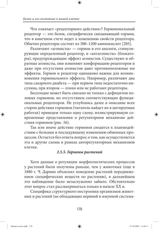 Белок и его состояние в живой клетке

                Что означает «рецепторного действия»? Гормонональный
             рецептор — это белок, специфически связывающий гормон,
             что в конечном счете ведет к изменению свойств рецептора.
             Обычно рецепторы состоят из 300–1200 аминокислот [205].
                Различают «агонисты» — гормон и его аналоги, стимули-
             рующие определенный рецептор, и «антагонисты» (блокато-
             ры), предупреждающие эффект агонистов. Существуют и об-
             ратные агонисты, они изменяют конформацию рецепторов и
             даже при отсутствии агонистов дают противоположные им
             эффекты. Гормон и рецептор одинаково важны для возник-
             новения гормонального эффекта. Например, различают два
             типа сахарного диабета — при первом типе недостаточно ин-
             сулина, при втором — плохо или не работают рецепторы.
                Бесплодие может быть связано не только с дефицитом по-
             ловых гормонов, но отсутствием соответствующих функци-
             ональных рецепторов. Не углубляясь далее в описание всех
             сторон действия гормонов (читатель найдет их в цитируемых
             работах) приведем только одну схему, иллюстрирующую со-
             временные представления о регуляторном механизме дей-
             ствия гормонов (рис. 56).
                Так или иначе действие гормонов сводится к взаимодей-
             ствию с белками и последующему изменению обменных про-
             цессов. Остается без ответа вопрос о том, как осуществляется
             эта и другие схемы в рамках авторегуляторных механизмов
             клетки.
                               2.5.5. Гормоны растений

                Хотя данные о регуляции морфогенетических процессов
             у растений были получены раньше, чем у животных (еще в
             1880 г. Ч. Дарвин объяснял поведение растений передвиже-
             нием специфических веществ по растению), в дальнейшем
             это наблюдение было незаслуженно забыто. Обстоятельно
             этот вопрос стал рассматриваться только в начале XX в.
                Специфика структурного построения организмов живот-
             ных и растений (не обладающих нервной и имунной система-


                                             170


Живая клетка.indb 170                                                 27.10.2009 11:40:11
 