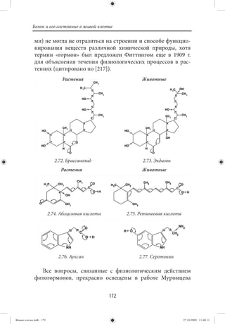 Белок и его состояние в живой клетке

             ми) не могла не отразиться на строении и способе функцио-
             нирования веществ различной химической природы, хотя
             термин «гормон» был предложен Фиттингом еще в 1909 г.
             для объяснения течения физиологических процессов в рас-
             тениях (цитировано по [217]).
                              Растения                         Животные




                           2.72. Брассинолид                    2.73. Экдизон
                              Растения                         Животные




                        2.74. Абсцизовая кислота         2.75. Ретиноевая кислота




                            2.76. Ауксин                      2.77. Серотонин

               Все вопросы, связанные с физиологическим действием
             фитогормонов, прекрасно освещены в работе Муромцева


                                                   172


Живая клетка.indb 172                                                               27.10.2009 11:40:11
 