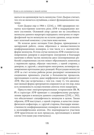 Белок и его состояние в живой клетке

             щаться на адениновую часть молекулы. Сент-Дьерьи считает,
             что это не является случайным, а имеет функциональное зна-
             чение.
                Сент-Дьерьи еще в 1964 г. ([216], с. 108) предпринял по-
             пытку всесторонне осветить роль АТФ в поддержании жи-
             вого состояния. Основной упор сделан им на способность
             молекулы данного макроэрга передавать электроны от пиро-
             фосфатной части молекулы на остаток аденина, когда возни-
             кает хелатный комплекс с участием иона магния.
                Не излагая далее взглядов Сент-Дьерьи, приведенных в
             цитируемой работе, снова обратимся к множественности
             конформационных изомеров, в том числе и к «вытянутой»
             форме молекулы. В этом случае молекула АТФ становится од-
             новременно донором и акцептором электронов и благодаря
             наличию в обеих частях молекулы двух (изолированных ри-
             бозой) сопряженных систем может образовывать комплексы
             с переносом заряда, образуя «мостики», с одной стороны, с
             донором, а с другой, с акцептором электронов, активируя од-
             новременно протекание двух реакций. Флуктуации молекулы
             АТФ за счет остатка рибозы резко расширяет возможности
             соединения принимать участие в большинстве процессов,
             протекающих в клетке, даже морфология которой зависит от
             АТФ. Мы уже встречались с тем (см. главу 1), что дискоид-
             ная (живая) форма эритроцитов сохраняется до тех пор, пока
             есть возможность осуществления синтеза этого макроэрга.
                Присутствие электроотрицательных гетероатомов (O, N,
             P) в структуре АТФ приводит к специфическому распреде-
             лению зарядов в молекуле данного соединения ([210], с. 292),
             что обеспечивает специфичность молекулы в целом. Таким
             образом, АТФ выступает, с одной стороны, в качестве специ-
             фического кофактора, а с другой стороны, благодаря множе-
             ственности конформационных изомеров ее можно относить
             к неспецифическим агентам. Это подтверждается участием
             АТФ практически во всех процессах, протекающих в живой
             клетке (что нами уже отмечалось).


                                             178


Живая клетка.indb 178                                                 27.10.2009 11:40:11
 
