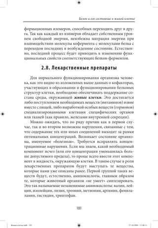 Белок и его состояние в живой клетке

             формационных изомеров, способных переходить друг в дру-
             га. Так как каждый из изомеров обладает собственным уров-
             нем свободной энергии, неизбежна миграция энергии при
             взаимодействии молекулы кофермента с молекулами белка с
             переходом последних в возбужденное состояние. Естествен-
             но, последний процесс будет приводить к изменению функ-
             циональных свойств соответствующих белков-ферментов.

                        2.8. Лекарс твенные препараты
                 Для нормального функционирования организма челове-
             ка, как это видно из изложенных выше данных о кофакторах,
             участвующих в образовании и функционировании белковых
             структур клетки, необходимо обеспечивать поддержание со-
             става среды, окружающей живые клетки. Это достигается
             либо поступлением необходимых веществ (витаминов) извне
             вместе с пищей, либо выработкой особых веществ (гормонов)
             специализированными клетками специфических органов
             или тканей (как правило, железами внутренней секреции).
                 Можно ожидать, что по ряду причин как в первом слу-
             чае, так и во втором возможны нарушения, связанные с тем,
             что содержание тех или иных соединений выходит за рамки
             оптимальных концентраций. Возникает состояние организ-
             ма, именуемое «болезнью». Требуется исправлять концен-
             трационные нарушения. Если мы знаем, какой необходимый
             компонент исчез (или его концентрация уменьшилась боль-
             ше допустимого предела), то проще всего ввести этот компо-
             нент в жидкость, окружающую клетки. В таком случае в роли
             лекарственных препаратов будут выступать те вещества,
             которые нами уже описаны ранее. Первой группой таких ве-
             ществ будут, естественно, аминокислоты, главным образом
             те, которые животный организм «не умеет» синтезировать.
             Это так называемые незаменимые аминокислоты: валин, лей-
             цин, изолейцин, лизин, треонин, метионин, аргинин, фенила-
             ланин, гистидин, триптофан.


                                        181


Живая клетка.indb 181                                                    27.10.2009 11:40:11
 