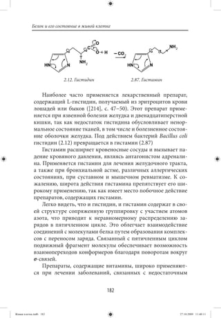 Белок и его состояние в живой клетке




                         2.12. Гистидин            2.87. Гистамин


                 Наиболее часто применяется лекарственный препарат,
             содержащий L-гистидин, получаемый из эритроцитов крови
             лошадей или быков ([214], с. 47−50). Этот препарат приме-
             няется при язвенной болезни желудка и двенадцатиперстной
             кишки, так как недостаток гистидина обусловливает ненор-
             мальное состояние тканей, в том числе и болезненное состоя-
             ние оболочки желудка. Под действием бактерий Bacillus coli
             гистидин (2.12) превращается в гистамин (2.87)
                 Гистамин расширяет кровеносные сосуды и вызывает па-
             дение кровяного давления, являясь антагонистом адренали-
             на. Применяется гистамин для лечения желудочного тракта,
             а также при бронхиальной астме, различных аллергических
             состояниях, при суставном и мышечном ревматизме. К со-
             жалению, широта действия гистамина препятствует его ши-
             рокому применению, так как имеет место побочное действие
             препаратов, содержащих гистамин.
                 Легко видеть, что и гистидин, и гистамин содержат в сво-
             ей структуре сопряженную группировку с участием атомов
             азота, что приводит к неравномерному распределению за-
             рядов в пятичленном цикле. Это облегчает взаимодействие
             соединений с молекулами белка путем образования комплек-
             сов с переносом заряда. Связанный с пятичленным циклом
             подвижный фрагмент молекулы обеспечивает возможность
             взаимопереходов конформеров благодаря поворотам вокруг
             σ-связей.
                 Препараты, содержащие витамины, широко применяют-
             ся при лечении заболеваний, связанных с недостаточным


                                             182


Живая клетка.indb 182                                                 27.10.2009 11:40:11
 
