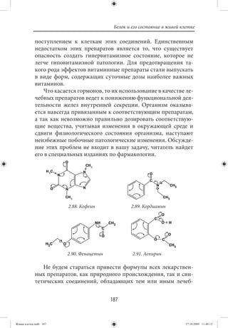Белок и его состояние в живой клетке

             поступлением к клеткам этих соединений. Единственным
             недостатком этих препаратов является то, что существует
             опасность создать гипервитамизное состояние, которое не
             легче гиповитамизной патологии. Для предотвращения та-
             кого рода эффектов витаминные препараты стали выпускать
             в виде форм, содержащих суточные дозы наиболее важных
             витаминов.
                Что касается гормонов, то их использование в качестве ле-
             чебных препаратов ведет к понижению функциональной дея-
             тельности желез внутренней секреции. Организм оказыва-
             ется навсегда привязанным к соответствующим препаратам,
             а так как невозможно правильно дозировать соответствую-
             щие вещества, учитывая изменения в окружающей среде и
             сдвиги физиологического состояния организма, наступают
             неизбежные побочные патологические изменения. Обсужде-
             ние этих проблем не входит в нашу задачу, читатель найдет
             его в специальных изданиях по фармакологии.




                         2.88. Кофеин              2.89. Кордиамин




                         2.90. Фенацетин            2.91. Аспирин

                Не будем стараться привести формулы всех лекарствен-
             ных препаратов, как природного происхождения, так и син-
             тетических соединений, обладающих тем или иным лечеб-


                                           187


Живая клетка.indb 187                                                       27.10.2009 11:40:12
 