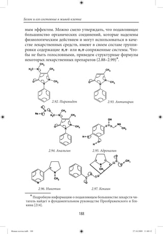 Белок и его состояние в живой клетке

             ным эффектом. Можно смело утверждать, что подавляющее
             большинство органических соединений, которые наделены
             физиологическим действием и могут использоваться в каче-
             стве лекарственных средств, имеют в своем составе группи-
             ровки содержащие π,π- или n,π-сопряженные системы. Что-
             бы не быть голословными, приведем структурные формулы
             некоторых лекарственных препаратов (2.88–2.99)∗.




                                2.92. Пирамидон                   2.93. Антипирин




                              2.94. Анальгин            2.95. Адреналин




                        2.96. Никотин                   2.97. Кокаин
                  ∗ Подробную информацию о подавляющем большинстве лекарств чи-
              татель найдет в фундаментальном руководстве Преображенского и Ген-
              кина [214].

                                                  188


Живая клетка.indb 188                                                           27.10.2009 11:40:12
 