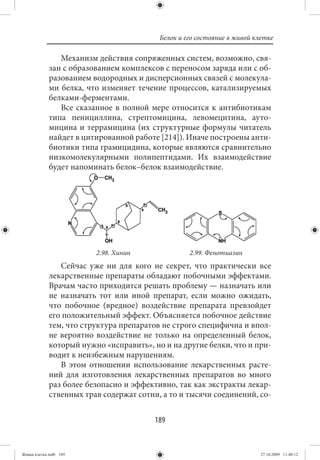 Белок и его состояние в живой клетке

                Механизм действия сопряженных систем, возможно, свя-
             зан с образованием комплексов с переносом заряда или с об-
             разованием водородных и дисперсионных связей с молекула-
             ми белка, что изменяет течение процессов, катализируемых
             белками-ферментами.
                Все сказанное в полной мере относится к антибиотикам
             типа пенициллина, стрептомицина, левомецитина, ауто-
             мицина и террамицина (их структурные формулы читатель
             найдет в цитированной работе [214]). Иначе построены анти-
             биотики типа грамицидина, которые являются сравнительно
             низкомолекулярными полипептидами. Их взаимодействие
             будет напоминать белок–белок взаимодействие.




                         2.98. Хинин               2.99. Фенотиазин
                Сейчас уже ни для кого не секрет, что практически все
             лекарственные препараты обладают побочными эффектами.
             Врачам часто приходится решать проблему — назначать или
             не назначать тот или иной препарат, если можно ожидать,
             что побочное (вредное) воздействие препарата превзойдет
             его положительный эффект. Объясняется побочное действие
             тем, что структура препаратов не строго специфична и впол-
             не вероятно воздействие не только на определенный белок,
             который нужно «исправить», но и на другие белки, что и при-
             водит к неизбежным нарушениям.
                В этом отношении использование лекарственных расте-
             ний для изготовления лекарственных препаратов во много
             раз более безопасно и эффективно, так как экстракты лекар-
             ственных трав содержат сотни, а то и тысячи соединений, со-


                                         189


Живая клетка.indb 189                                                     27.10.2009 11:40:12
 