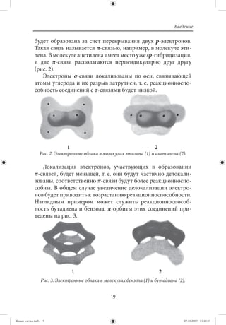 Введение

             будет образована за счет перекрывания двух р-электронов.
             Такая связь называется π-связью, например, в молекуле эти-
             лена. В молекуле ацетилена имеет место уже sp-гибридизация,
             и две π-связи располагаются перпендикулярно друг другу
             (рис. 2).
                Электроны σ-связи локализованы по оси, связывающей
             атомы углерода и их разрыв затруднен, т. е. реакционноспо-
             собность соединений с σ-связями будет низкой.




                             1                                       2
                Рис. 2. Электронные облака в молекулах этилена (1) и ацетилена (2).

                Локализация электронов, участвующих в образовании
             π-связей, будет меньшей, т. е. они будут частично делокали-
             зованы, соответственно π-связи будут более реакционноспо-
             собны. В общем случае увеличение делокализации электро-
             нов будет приводить к возрастанию реакционноспособности.
             Наглядным примером может служить реакционноспособ-
             ность бутадиена и бензола. π-орбиты этих соединений при-
             ведены на рис. 3.




                                 1                                       2
                 Рис. 3. Электронные облака в молекулах бензола (1) и бутадиена (2).


                                                 19


Живая клетка.indb 19                                                               27.10.2009 11:40:03
 