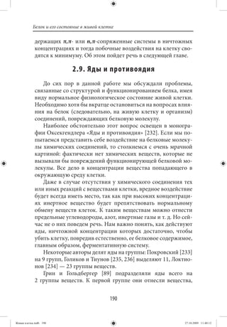 Белок и его состояние в живой клетке

             держащих π,π- или n,π-сопряженные системы в ничтожных
             концентрациях и тогда побочные воздействия на клетку сво-
             дятся к минимуму. Об этом пойдет речь в следующей главе.

                            2.9. Яды и противоядия
                До сих пор в данной работе мы обсуждали проблемы,
             связанные со структурой и функционированием белка, имея
             виду нормальное физиологическое состояние живой клетки.
             Необходимо хотя бы вкратце остановиться на вопросах влия-
             ния на белок (следовательно, на живую клетку и организм)
             соединений, повреждающих белковую молекулу.
                Наиболее обстоятельно этот вопрос освещен в моногра-
             фии Оксекгендлера «Яды и противоядия» [232]. Если мы по-
             пытаемся представить себе воздействие на белковые молеку-
             лы химических соединений, то столкнемся с очень мрачной
             картиной: фактически нет химических веществ, которые не
             вызывали бы повреждений функционирующей белковой мо-
             лекулы. Все дело в концентрации вещества попадающего в
             окружающую среду клетки.
                Даже в случае отсутствия у химического соединения тех
             или иных реакций с веществами клетки, вредное воздействие
             будет всегда иметь место, так как при высоких концентраци-
             ях инертное вещество будет препятствовать нормальному
             обмену веществ клеток. К таким веществам можно отнести
             предельные углеводороды, азот, инертные газы и т. д. Но сей-
             час не о них поведем речь. Нам важно понять, как действуют
             яды, ничтожной концентрации которых достаточно, чтобы
             убить клетку, повредив естественно, ее белковое содержимое,
             главным образом, ферментативную систему.
                Некоторые авторы делят яды на группы: Покровский [233]
             на 9 групп, Голиков и Тиунов [235, 236] выделяют 11, Локтио-
             нов [234] — 23 группы веществ.
                Грин и Гольдбергер [89] подразделяли яды всего на
             2 группы веществ. К первой группе они отнесли вещества,


                                             190


Живая клетка.indb 190                                                 27.10.2009 11:40:12
 