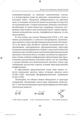Белок и его состояние в живой клетке

             взаимодействующие со многими компонентами клеток,
             и в молекулярном плане их действия «напоминают слона в
             посудной лавке». Поскольку избирательность их действия
             мала, то основное количество вещества расходуется впустую
             на взаимодействие с второстепенными звеньями клеточного
             метаболизма. К таким веществам, например, относятся хло-
             рамины. Яды второго типа взаимодействуют с одним опреде-
             ленным компонентом клетки, специфически поражая ту или
             иную мишень.
                 В этом плане, как считает Покровский ([233], с. 61), яды
             можно рассматривать в качестве инструментов, позволяю-
             щих выяснять структуру функциональных белков. Он пишет:
             «В то же время яды являются тонкими инструментами, по-
             зволяющими «препарировать» функциональные структуры
             активных центров ферментов и порой с известной точностью
             оценивать расстояния между отдельными функциональными
             группами в молекуле белка, которые, несмотря на определен-
             ную степень свободы конформации и флуктуации простран-
             ственного расположения отдельных групп, все же способны
             к осуществлению акта биологического катализа только при
             соблюдении достаточно строгих условий пространственной
             конфигурации».
                 К простейшим представителям таких ядов можно от-
             нести синильную кислоту, окись углерода, диоксид азота
             (2.100–2.102), некоторые фосфорорганические соединения
             (2.103–2.105).
                 Посмотрим, что общего можно обнаружить в структуре
             соединений, обладающих такого рода ядовитыми свойства-
             ми. С этой целью приведем структурные формулы некоторых
             токсических веществ.




             2.100. Окись углерода   2.101. Синильная кислота   2.102. Диоксид азота


                                               191


Живая клетка.indb 191                                                            27.10.2009 11:40:12
 