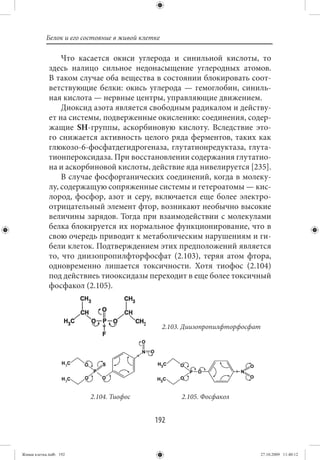Белок и его состояние в живой клетке

                 Что касается окиси углерода и синильной кислоты, то
             здесь налицо сильное недонасыщение углеродных атомов.
             В таком случае оба вещества в состоянии блокировать соот-
             ветствующие белки: окись углерода — гемоглобин, синиль-
             ная кислота — нервные центры, управляющие движением.
                 Диоксид азота является свободным радикалом и действу-
             ет на системы, подверженные окислению: соединения, содер-
             жащие SH-группы, аскорбиновую кислоту. Вследствие это-
             го снижается активность целого ряда ферментов, таких как
             глюкозо-6-фосфатдегидрогеназа, глутатионредуктаза, глута-
             тионпероксидаза. При восстановлении содержания глутатио-
             на и аскорбиновой кислоты, действие яда нивелируется [235].
                 В случае фосфорганических соединений, когда в молеку-
             лу, содержащую сопряженные системы и гетероатомы — кис-
             лород, фосфор, азот и серу, включается еще более электро-
             отрицательный элемент фтор, возникают необычно высокие
             величины зарядов. Тогда при взаимодействии с молекулами
             белка блокируется их нормальное функционирование, что в
             свою очередь приводит к метаболическим нарушениям и ги-
             бели клеток. Подтверждением этих предположений является
             то, что диизопропилфторфосфат (2.103), теряя атом фтора,
             одновременно лишается токсичности. Хотя тиофос (2.104)
             под действиеь тиооксидазы переходит в еще более токсичный
             фосфакол (2.105).



                                                  2.103. Диизопропилфторфосфат




                         2.104. Тиофос                 2.105. Фосфакол


                                             192


Живая клетка.indb 192                                                            27.10.2009 11:40:12
 