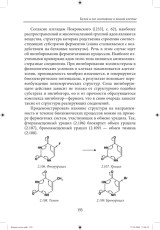 Белок и его состояние в живой клетке

                 Согласно взглядам Покровского ([233], с. 62), наиболее
             распространенной и многочисленной группой ядов являются
             вещества, структура которых родственна строению соответ-
             ствующих субстратов ферментов (снова сталкиваемся с воз-
             действием на белковые молекулы). Речь в этом случае идет
             об ингибировании ферментативных процессов. Наиболее из-
             ученными примерами ядов этого типа являются антихолинэ-
             стеразные соединения. При ингибировании холинэстеразы в
             физиологических условиях в клетках накапливается ацетил-
             холин, проницаемость мембран изменяется, и генерируются
             биоэлектрические потенциалы, в результате возникает пере-
             возбуждение холинэргических структур. Сила ингибирую-
             щего действия зависит не только от структурного подобия
             субстрата и ингибитора, но и от прочности образующегося
             комплекса ингибитор—фермент, что в свою очередь зависит
             также от структуры реагирующих соединений.
                 Продемонстрировать влияние структуры на направлен-
             ность и течение биохимических процессов можно на приме-
             ре ферментных систем, участвующих в обмене урацила. Так,
             фторзамещенный урацил (2.106) блокирует обмен урацила
             (2.107), бромзамещенный урацил (2.109) — обмен тимина
             (2.108).




                        2.106. Фторурацил                 2.107. Урацил




                         2.108. Тимин                  2.109. Бромурацил

                                            193


Живая клетка.indb 193                                                        27.10.2009 11:40:12
 