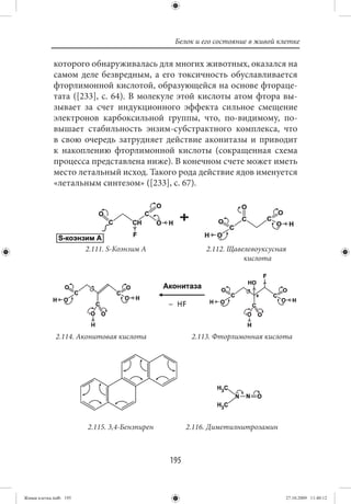 Белок и его состояние в живой клетке

             которого обнаруживалась для многих животных, оказался на
             самом деле безвредным, а его токсичность обуславливается
             фторлимонной кислотой, образующейся на основе фтораце-
             тата ([233], с. 64). В молекуле этой кислоты атом фтора вы-
             зывает за счет индукционного эффекта сильное смещение
             электронов карбоксильной группы, что, по-видимому, по-
             вышает стабильность энзим-субстрактного комплекса, что
             в свою очередь затрудняет действие аконитазы и приводит
             к накоплению фторлимонной кислоты (сокращенная схема
             процесса представлена ниже). В конечном счете может иметь
             место летальный исход. Такого рода действие ядов именуется
             «летальным синтезом» ([233], с. 67).




                        2.111. S-Коэнзим А                2.112. Щавелевоуксусная
                                                                     кислота




              2.114. Аконитовая кислота               2.113. Фторлимонная кислота




                        2.115. 3,4-Бензпирен         2.116. Диметилнитрозамин



                                               195


Живая клетка.indb 195                                                           27.10.2009 11:40:12
 