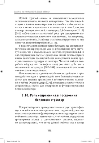 Белок и его состояние в живой клетке

                Особой группой «ядов», не вызывающих немедленных
             летальных исходов, являются канцерогены. Они обычно дей-
             ствуют в низких концентрациях и способны либо накапли-
             ваться в тканях и приводить к малигнизации тканей, как, на-
             пример, полициклический углеводород 3,4-бензпирен (2.115)
             [282], либо вызывать опухолевый рост при однократном по-
             падании в организм животного или человека, как например,
             алкилнитрозамины. Наиболее сильным канцерогеном из них
             является диметилнитрозамин (2.116).
                У нас сейчас нет возможности обсуждать все свойства хи-
             мических канцерогенов, но уже из приведенных двух струк-
             тур видно, что и здесь мы имеем наличие сопряженных π,π- и
             n,π-сопряженных систем. Однако, как ни для одного другого
             класса токсичных соединений, для канцерогенов важна про-
             странственная структура их молекул. Читатель найдет под-
             робное обсуждение специфики канцерогенного действия в
             специальной литературе [282–284], посвященной описанию
             химического канцерогенеза.
                Не останавливаясь далее на особенностях действия и про-
             тиводействия ядов и противоядий, что в большей степени ка-
             сается уже высших организмов и достаточно полно изложе-
             но в работе Оксенгендлера [232], перейдем к вопросу о роли
             сопряженных систем для построения и функционирования
             белковых молекул.

                        2.10. Роль сопряжения в пос троении
                                 белковых с труктур

                 При рассмотрении приведенных выше структурных фор-
             мул важнейших классов органических соединений, участву-
             ющих в построении и функционировании структур на осно-
             ве белковых молекул, легко видеть, что системы, содержащие
             группировки атомов с сопряженными связями, настоль-
             ко распространены, что автор данной работы уже в конце


                                             196


Живая клетка.indb 196                                                27.10.2009 11:40:13
 
