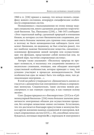 Белок и его состояние в живой клетке

             1960-х гг. [226] пришел к выводу, что нельзя познать специ-
             фику живого состояния, игнорируя специфические особен-
             ности сопряженных систем.
                 Познакомимся с высказываниями по этому поводу веду-
             щих специалистов, много сделавших для развития теоретиче-
             ской биологии. Так, Пюльманы ([210], с. 546–547) сообщают:
             «Этот тщательный выбор, сделанный природой в отношении
             блоков, из которых состоят биохимические соединения, дол-
             жен иметь большое значение для строения этих соединений,
             и поэтому не было неожиданностью наблюдать (хотя этот
             аспект биохимии, по-видимому, не был отмечен ранее), что
             все наиболее важные биохимические вещества, связанные с
             основными функциями живой материи или осуществляю-
             щие эти функции, представляют собой полностью или, по
             крайней мере, частично сопряженные системы».
                 Авторы также указывают: «Поскольку природа не про-
             щает излишеств, и поскольку эти соединения являются от-
             носительно сложными, очевидно, они обладают некоторой
             существенной особенностью, которая приводит к тому, что
             успешно участвуют в процессах жизнедеятельности. Этой
             особенностью едва ли может быть что-нибудь иное, чем де-
             локализация электронов…».
                 В этой же работе утверждается: «Динамичность жизни со-
             гласуется с динамичностью электронного облака в сопряжен-
             ных молекулах. Следовательно, такие системы можно рас-
             сматривать и как главную структуру, и как главную основу
             жизни».
                 Сент-Дьерьи придавал и в «Биоэнергетике» [215] и в «Суб-
             молекулярной биологии» [216] очень большое значение дина-
             мичности электронных облаков для осуществления процес-
             сов, без которых немыслимо живое состояние. Естественно,
             что это достигается благодаря присутствию в молекулах бел-
             ка и других жизненно важных соединений π-электронов, π,π-
             и n,π-сопряженных систем ([215], с. 24), способных легко воз-
             буждаться, поглощая энергию hν, с переходом π-электронов в


                                          197


Живая клетка.indb 197                                                      27.10.2009 11:40:13
 