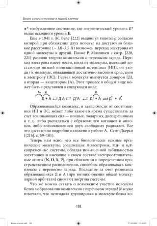 Белок и его состояние в живой клетке

             π*-возбужденное состояние, где энергетический уровень Е*
             выше исходного уровня Е.
                Еще в 1941 г. Ж. Вейс [222] выдвинул гипотезу, согласно
             которой при сближении двух молекул на достаточно близ-
             кое расстояние (~ 3,0–3,5 Å) возможен переход электрона от
             одной молекулы к другой. Позже Р. Мэлликен с сотр. [220,
             221] развили теорию комплексов с переносом заряда. Пере-
             ход электрона имеет место, когда от молекулы, имеющий до-
             статочно низкий ионизационный потенциал (ИП), он ухо-
             дит к молекуле, обладающей достаточно высоким сродством
             к электрону (ЭС). Первая молекула именуется донором (Д),
             а вторая — акцептором (А). Этот процесс в общем виде мо-
             жет быть представлен в следующем виде:



                 Образовавшийся комплекс, в зависимости от соотноше-
             ния ИП и ЭС, может либо какое-то время существовать за
             счет возникающих сил — ионных, полярных, дисперсионных
             и т. д., либо распадаться с образованием катионов и анио-
             нов, либо возникновением двух свободных радикалов. Все
             это достаточно подробно изложено в работе А. Сент-Дьерьи
             ([216], с. 59–101).
                 Теперь нам ясно, что все биологически важные орга-
             нические молекулы, содержащие π-электроны, π,π- и n,π-
             сопряженные системы, обладая повышенной лабильностью
             электронов и имеющие в своем составе электроотрицатель-
             ные атомы (N, O, S, P), при сближении и определенном про-
             странственном расположении, способны образовывать ком-
             плексы с переносом заряда. Последние за счет резонанса
             образовавшихся Д и А (при возникновении общей молеку-
             лярной орбитали) снижают энергию системы.
                 Что же можно сказать о возможном участии молекулы
             белка в образовании комплексов с переносом заряда? Мы уже
             отмечали, что пептидная группировка в молекуле белка ко-


                                             198


Живая клетка.indb 198                                               27.10.2009 11:40:13
 