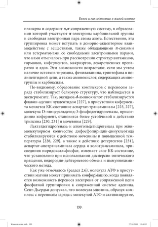 Белок и его состояние в живой клетке

             планарна и содержит n,π-сопряженную систему, в образова-
             нии которой участвуют π-электроны карбонильной группы
             и свободная электронная пара атома азота. Естественно, эта
             группировка может вступать в донорно-акцепторное взаи-
             модействие с веществами, также обладающими π-связями
             или гетероатомами со свободными электронными парами,
             что нами отмечалось при рассмотрении структур витаминов,
             гормонов, коферментов, макроэргов, лекарственных препа-
             ратов и ядов. Эти возможности возрастают, если мы учтем
             наличие остатков тирозина, фенилаланина, триптофана в по-
             липептидной цепи, а также аминокислот, содержащих амино-
             группы и карбоксилы.
                По-видимому, образование комплексов с переносом за-
             ряда стабилизирует белковую структуру, что наблюдается в
             эксперименте. Так, оксидаза d-аминокислот стабилизируется
             флавин-аденин нуклеотидом [227], в присутствии кофермен-
             та меняется КК-состояние аспартат-трансаминазы [223, 227],
             молекула D-глицеральдегид-3-фосфодегидрогеназы, присое-
             динив кофермент, становится более устойчивой к действию
             трипсина [230, 231] и мочевины [229].
                Лактатдегидрогеназа и алкогольдегидрогеназа при экви-
             молекулярном количестве дифосфопиридин-динуклеотида
             стабилизируются к действию мочевины и повышенной тем-
             пературы [228, 229], а также к действию детергентов [231],
             аспартат-апотрансаминаза сердца и холотрансаминаза, при-
             соединив пиридоксальфосфат, изменяет свое КК-состояние,
             что установлено при использовании дисперсии оптического
             вращения, водородно-дейтериевого обмена и иммуннохими-
             ческого метода.
                Как уже отмечалось (раздел 2.6), молекула АТФ в присут-
             ствии магния может принимать конформацию, когда появля-
             ется возможность переноса электрона от сопряженной цепи
             фосфатной группировки к сопряженной системе аденина.
             Сент-Дьердьи допускал, что молекула миозина, образуя ком-
             плекс с переносом заряда с молекулой АТФ и активизируя ее,


                                        199


Живая клетка.indb 199                                                    27.10.2009 11:40:13
 