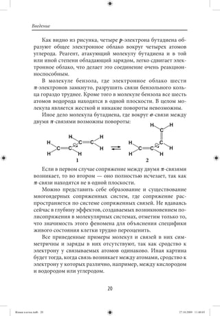 Введение

                Как видно из рисунка, четыре р-электрона бутадиена об-
             разуют общее электронное облако вокруг четырех атомов
             углерода. Реагент, атакующий молекулу бутадиена и в той
             или иной степени обладающий зарядом, легко сдвигает элек-
             тронное облако, что делает это соединение очень реакцион-
             носпособным.
                В молекуле бензола, где электронное облако шести
             π-электронов замкнуто, разрушить связи бензольного коль-
             ца гораздо труднее. Кроме того в молекуле бензола все шесть
             атомов водорода находятся в одной плоскости. В целом мо-
             лекула является жесткой и никакие повороты невозможны.
                Иное дело молекула бутадиена, где вокруг σ-связи между
             двумя π-связями возможны повороты:




                              1                          2
                Если в первом случае сопряжение между двумя π-связями
             возникает, то во втором — оно полностью исчезает, так как
             π-связи находятся не в одной плоскости.
                Можно представить себе образование и существование
             многоядерных сопряженных систем, где сопряжение рас-
             пространяется по системе сопряженных связей. Не вдаваясь
             сейчас в глубину эффектов, создаваемых возникновением по-
             лисопряжения в молекулярных системах, отметим только то,
             что значимость этого феномена для объяснения специфики
             живого состояния клетки трудно переоценить.
                Все приведенные примеры молекул и связей в них сим-
             метричны и заряды в них отсутствуют, так как сродство к
             электрону у связываемых атомов одинаково. Иная картина
             будет тогда, когда связь возникает между атомами, сродство к
             электрону у которых различно, например, между кислородом
             и водородом или углеродом.


                                          20


Живая клетка.indb 20                                                  27.10.2009 11:40:03
 