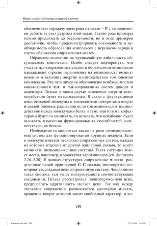 Белок и его состояние в живой клетке

             обеспечивает передачу электрона от связи ~ Р с выполнени-
             ем работы за счет разрыва этой связи. Такого рода примеры
             можно продолжать до бесконечности, но и этих примеров
             достаточно, чтобы продемонстрировать возможность и не-
             обходимость образования комплексов с переносом заряда в
             случае сближения сопряженных систем.
                Обращаем внимание на чрезвычайную лабильность об-
             суждаемых комплексов. Особо следует подчеркнуть, что
             участие π,π-сопряженных систем в образовании комплексов
             накладывает строгие ограничения на возможность возник-
             новения и величину энергии взаимодействия компонентов
             комплексов. Эти ограничения обусловлены необходимостью
             копланарности π,π- и n,π-сопряженных систем донора и
             акцептора. Только в таком случае изменение энергии взаи-
             модействия будет максимальным. В связи с флуктуациями
             цепи белковой молекулы и возможными поворотами вокруг
             σ-связей боковых радикалов остатков аминокислот взаимо-
             действие между молекулами белка и теми или иными кофак-
             торами будут то возникать, то исчезать, что неизбежно будет
             вызывать изменения функциональных способностей соот-
             ветствующих белков.
                Необходимо остановиться также на роли полисопряжен-
             ных систем для функционирования крупных молекул. Если
             в молекуле имеется несколько сопряженных систем, каждая
             из которых отделена от другой одинарной связью, то могут
             возникать полисопряженные системы. Такая ситуация име-
             ет место, например, в молекулах каротиноидов (см. формулы
             2.26–2.28). В данных структурах сопряженные π-связи, раз-
             деленные одной ординарной С–С связью, многократно по-
             вторяются, создавая полисопряженную систему. Чем длиннее
             такая система, тем выше поляризуемость соответствующих
             соединений. Нельзя рассматривая полисопряженную цепь,
             предполагать аддитивность звеньев цепи. Так как между
             звеньями сопряжения располагается одинарная σ-связь,
             вращение вокруг которой носит свободный характер, и ко-


                                             200


Живая клетка.indb 200                                                27.10.2009 11:40:13
 