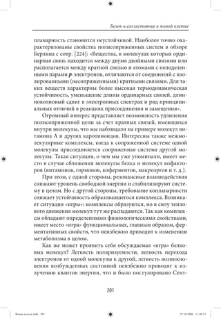 Белок и его состояние в живой клетке

             планарность становится неустойчивой. Наиболее точно оха-
             рактеризованы свойства полисопряженных систем в обзоре
             Берлина с сотр. [224]: «Вещества, в молекулах которых орди-
             нарная связь находится между двумя двойными связями или
             располагается между кратной связью и атомами с неподелен-
             ными парами р-электронов, отличаются от соединений с изо-
             лированными (несопряженными) кратными связями. Для та-
             ких веществ характерны более высокая термодинамическая
             устойчивость, уменьшение длины ординарных связей, длин-
             новолновый сдвиг в электронных спектрах и ряд принципи-
             альных отличий в реакциях присоединения и замещения».
                 Огромный интерес представляет возможность удлинения
             полисопряженной цепи за счет кратных связей, имеющихся
             внутри молекулы, что мы наблюдали на примере молекул ви-
             тамина А и других каротиноидов. Интересны также межмо-
             лекулярные комплексы, когда к сопряженной системе одной
             молекулы присоединяется сопряженная система другой мо-
             лекулы. Такая ситуация, о чем мы уже упоминали, имеет ме-
             сто в случае сближения молекулы белка и молекул кофакто-
             ров (витаминов, гормонов, коферментов, макроэргов и т. д.).
                 При этом, с одной стороны, резонансные взаимодействия
             снижают уровень свободной энергии и стабилизируют систе-
             му в целом. Но с другой стороны, требование копланарности
             снижает устойчивость образовавшегося комплекса. Возника-
             ет ситуация «игры»: комплексы образуются, но в силу тепло-
             вого движения молекул тут же распадаются. Так как комплек-
             сы обладают определенными физиологическими свойствами,
             имеет место «игра» функциональных, главным образом, фер-
             ментативных свойств, что неизбежно приводит к изменению
             метаболизма в целом.
                 Как же может проявить себя обсуждаемая «игра» белко-
             вых молекул? Легкость поляризуемости, легкость перехода
             электронов от одной молекулы к другой, легкость возникно-
             вения возбужденных состояний неизбежно приводят к из-
             лучению квантов энергии, что и было постулировано Сент-


                                         201


Живая клетка.indb 201                                                     27.10.2009 11:40:13
 
