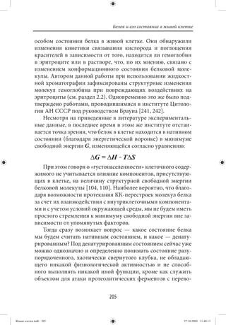 Белок и его состояние в живой клетке

             особом состоянии белка в живой клетке. Они обнаружили
             изменения кинетики связывания кислорода и поглощения
             красителей в зависимости от того, находится ли гемоглобин
             в эритроците или в растворе, что, по их мнению, связано с
             изменением конформационного состояния белковой моле-
             кулы. Автором данной работы при использовании жидкост-
             ной хроматографии зафиксированы структурные изменения
             молекул гемоглобина при повреждающих воздействиях на
             эритроциты (см. раздел 2.2). Одновременно это же было под-
             тверждено работами, проводившимися в институте Цитоло-
             гии АН СССР под руководством Брауна [241, 242].
                Несмотря на приведенные в литературе эксперименталь-
             ные данные, в последнее время в этом же институте отстаи-
             вается точка зрения, что белок в клетке находится в нативном
             состоянии (благодаря энергетической воронке) в минимуме
             свободной энергии G, изменяющейся согласно уравнению:


                 При этом говоря о «густонаселенности» клеточного содер-
             жимого не учитывается влияние компонентов, присутствую-
             щих в клетке, на величину структурной свободной энергии
             белковой молекулы [104, 110]. Наиболее вероятно, что благо-
             даря возможности протекания КК-перестроек молекул белка
             за счет их взаимодействия с внутриклеточными компонента-
             ми и с учетом условий окружающей среды, мы не будем иметь
             простого стремления к минимуму свободной энергии вне за-
             висимости от упомянутых факторов.
                 Тогда сразу возникает вопрос — какое состояние белка
             мы будем считать нативным состоянием, и какое — денату-
             рированным? Под денатурированным состоянием сейчас уже
             можно однозначно и определенно понимать состояние разу-
             порядоченного, хаотически свернутого клубка, не обладаю-
             щего никакой физиологической активностью и не способ-
             ного выполнять никакой иной функции, кроме как служить
             объектом для атаки протеолитических ферментов с перево-


                                         205


Живая клетка.indb 205                                                     27.10.2009 11:40:13
 