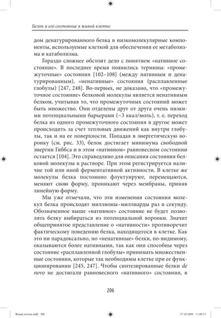 Белок и его состояние в живой клетке

             дом денатурированного белка в низкомолекулярные компо-
             ненты, используемые клеткой для обеспечения ее метаболиз-
             ма и катаболизма.
                Гораздо сложнее обстоит дело с понятием «нативное со-
             стояние». В последнее время появились термины: «проме-
             жуточные» состояния [102–108] (между нативным и дена-
             турированным), «ненативные» состояния (расплавленные
             глобулы) [247, 248]. Во-первых, не доказано, что «промежу-
             точное состояние» белковой молекулы является ненативным
             белком, учитывая то, что промежуточных состояний может
             быть множество. Они отделены друг от друга очень низки-
             ми потенциальными барьерами (~3 ккал/моль), т. е. переход
             белка из одного промежуточного состояния в другое может
             происходить за счет тепловых движений как внутри глобу-
             лы, так и на ее поверхности. Попадая в энергетическую во-
             ронку (см. рис. 33), белок достигает минимума свободной
             энергии Гиббса и в этом «нативном» равновесном состоянии
             остается [104]. Это справедливо для описания состояния бел-
             ковой молекулы в растворе. При этом регистрируется нали-
             чие той или иной ферментативной активности. В клетке же
             молекулы белка постоянно флуктуируют, перемещаются,
             меняют свою форму, проникают через мембраны, приняв
             линейную форму.
                Мы уже отмечали, что эти изменения состояния моле-
             кул белка происходят миллионы–миллиарды раз в секунду.
             Обозначенное выше «нативное» состояние не будет позво-
             лять белку выбираться из потенциальной воронки. Значит
             общепринятое представление о «нативности» противоречит
             фактическому поведению белка, находящегося в клетке. Как
             это ни парадоксально, но «ненативные» белки, по-видимому,
             оказываются более нативными, так как они способны через
             состояние «расплавленной глобулы» принимать множествен-
             ные состояния, которые так необходимы клетке при ее функ-
             ционировании [245, 247]. Чтобы синтезированные белки de
             novo не достигали равновесного «нативного» состояния, в


                                             206


Живая клетка.indb 206                                                27.10.2009 11:40:13
 