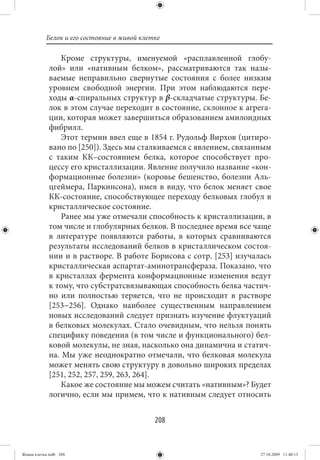 Белок и его состояние в живой клетке

                 Кроме структуры, именуемой «расплавленной глобу-
             лой» или «нативным белком», рассматриваются так назы-
             ваемые неправильно свернутые состояния с более низким
             уровнем свободной энергии. При этом наблюдаются пере-
             ходы α-спиральных структур в β-складчатые структуры. Бе-
             лок в этом случае переходит в состояние, склонное к агрега-
             ции, которая может завершиться образованием амилоидных
             фибрилл.
                 Этот термин ввел еще в 1854 г. Рудольф Вирхов (цитиро-
             вано по [250]). Здесь мы сталкиваемся с явлением, связанным
             с таким КК–состоянием белка, которое способствует про-
             цессу его кристаллизации. Явление получило название «кон-
             формационные болезни» (коровье бешенство, болезни Аль-
             цгеймера, Паркинсона), имея в виду, что белок меняет свое
             КК-состояние, способствующее переходу белковых глобул в
             кристаллическое состояние.
                 Ранее мы уже отмечали способность к кристаллизации, в
             том числе и глобулярных белков. В последнее время все чаще
             в литературе появляются работы, в которых сравниваются
             результаты исследований белков в кристаллическом состоя-
             нии и в растворе. В работе Борисова с сотр. [253] изучалась
             кристаллическая аспартат-аминотрансфераза. Показано, что
             в кристаллах фермента конформационные изменения ведут
             к тому, что субстратсвязывающая способность белка частич-
             но или полностью теряется, что не происходит в растворе
             [253−256]. Однако наиболее существенным направлением
             новых исследований следует признать изучение флуктуаций
             в белковых молекулах. Стало очевидным, что нельзя понять
             специфику поведения (в том числе и функционального) бел-
             ковой молекулы, не зная, насколько она динамична и статич-
             на. Мы уже неоднократно отмечали, что белковая молекула
             может менять свою структуру в довольно широких пределах
             [251, 252, 257, 259, 263, 264].
                 Какое же состояние мы можем считать «нативным»? Будет
             логично, если мы примем, что к нативным следует относить


                                             208


Живая клетка.indb 208                                                27.10.2009 11:40:13
 