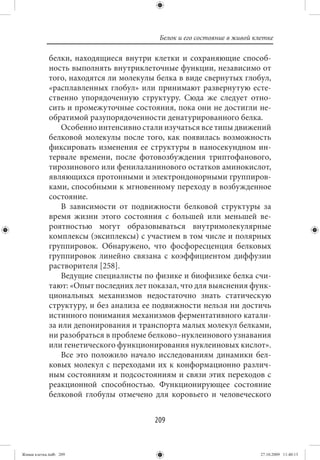 Белок и его состояние в живой клетке

             белки, находящиеся внутри клетки и сохраняющие способ-
             ность выполнять внутриклеточные функции, независимо от
             того, находятся ли молекулы белка в виде свернутых глобул,
             «расплавленных глобул» или принимают развернутую есте-
             ственно упорядоченную структуру. Сюда же следует отно-
             сить и промежуточные состояния, пока они не достигли не-
             обратимой разупорядоченности денатурированного белка.
                 Особенно интенсивно стали изучаться все типы движений
             белковой молекулы после того, как появилась возможность
             фиксировать изменения ее структуры в наносекундном ин-
             тервале времени, после фотовозбуждения триптофанового,
             тирозинового или фенилаланинового остатков аминокислот,
             являющихся протонными и электрондонорными группиров-
             ками, способными к мгновенному переходу в возбужденное
             состояние.
                 В зависимости от подвижности белковой структуры за
             время жизни этого состояния с большей или меньшей ве-
             роятностью могут образовываться внутримолекулярные
             комплексы (эксиплексы) с участием в том числе и полярных
             группировок. Обнаружено, что фосфоресценция белковых
             группировок линейно связана с коэффициентом диффузии
             растворителя [258].
                 Ведущие специалисты по физике и биофизике белка счи-
             тают: «Опыт последних лет показал, что для выяснения функ-
             циональных механизмов недостаточно знать статическую
             структуру, и без анализа ее подвижности нельзя ни достичь
             истинного понимания механизмов ферментативного катали-
             за или депонирования и транспорта малых молекул белками,
             ни разобраться в проблеме белково–нуклеинового узнавания
             или генетического функционирования нуклеиновых кислот».
                 Все это положило начало исследованиям динамики бел-
             ковых молекул с переходами их к конформационно различ-
             ным состояниям и подсостояниям и связи этих переходов с
             реакционной способностью. Функционирующее состояние
             белковой глобулы отмечено для коровьего и человеческого


                                        209


Живая клетка.indb 209                                                    27.10.2009 11:40:13
 